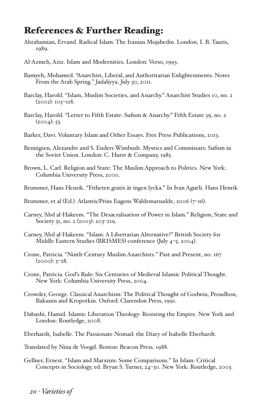 References & Further Reading  Abrahamian, Ervand. Radical Islam: The Iranian Mojahedin. London, 1 B. Tauris, 198,  Al-Azmeh, Asiz. Ilam and Modernicies. London: Verso, 1993,  Bamyeh, Mohamed. "Anarchise, Liberal, and Authoritarian Enlightenmenes: Notes. From the Arab Spring "Jadalivya.July 30, 2011  Barclay, Harold. “Islam, Muslim Societies, and Anarchy.” Anarchist Studics 10, no. 2 (Go02): 105118  Barclay, Harold. “Letter to Fifch Estate: Sufism & Anarchy” Fifth Estate 39, no. 2 oo 53  Barker, Davi. Voluntary Islam and Other Essays. Free Press Publications, 2013  Bennigsen, Alexandre and S. Enders Wimbush. Mystics and Commissars: Sufism in the Sovict Union. London: C. Hurst & Compans; 1985  Brown, L. Carl. Relgion and State: The Muslim Approach to Politics. New York: ‘Columbia University Press, 2000.  Brummer, Hans Henrik. “Friheten gratis i ingen lycka.” In lvan Aguéli. Hans Henrik Brummer, et al (Ed). Atlantis/Prins Eugens Waldemarsudde, 2006 (7-16),  Carney, Abd al-Hakeem. “The Desacralisation of Power in Islam.” Religion, State and Society 31, no. 2 (2003): 203219  Carney, Abd al-Hakeem,. “Islam: A Libestarian Alternative?” British Socicty for Middle Eastern Studies (BRISMES) conference (July 4-5, 2004).  Crone, Patricia.“Ninth Centory Muslim Anarchists” Past and Present, no. 167 Gooo): 3-28.  Crone, Patricia. Gods Rule: Six Centuries of Medieval Ilamic Politcal Though. Neww York: Columbia University Press, 2004,  Crowder, George. Classical Anarchism: The Political Thoughe of Godwin, Proudhon, Bakunin and Kropotkin. Oxford: Clarendon Press, 1991  Dabashi, Hamid. Islamic Liberation Theology: Resisting the Empire. New York and London: Routledge, 2008.  Eberhard, Isabelle. The Passionate Nomad: the Diary of Isabelle Eberhardt. Translated by Nina de Voogd. Boston: Beacon Press. 1985  Gellner, Ernest.“Islam and Marxism: Some Comparisons.” In Islam: Critical ‘Concepes in Sociology, ed. Bryan S, Turner, 24-30. New York: Routledge, 2003  20 Varicties of 